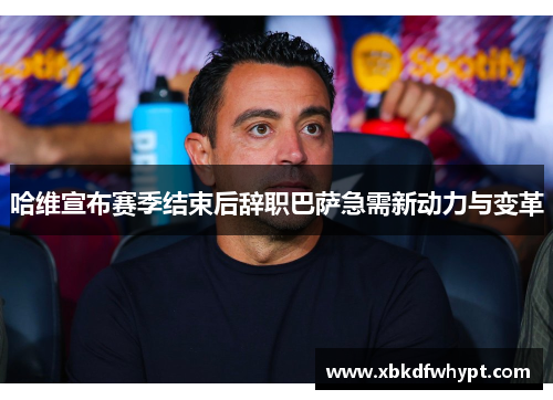 哈维宣布赛季结束后辞职巴萨急需新动力与变革