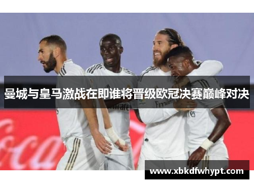 曼城与皇马激战在即谁将晋级欧冠决赛巅峰对决