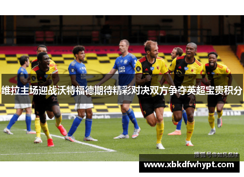 维拉主场迎战沃特福德期待精彩对决双方争夺英超宝贵积分