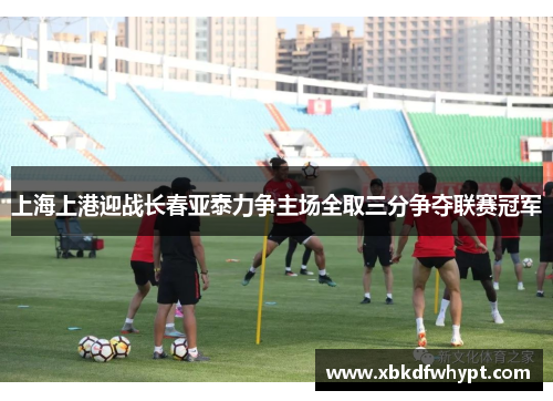 上海上港迎战长春亚泰力争主场全取三分争夺联赛冠军