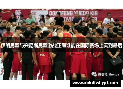伊朗男篮与突尼斯男篮激战正酣谁能在国际赛场上笑到最后
