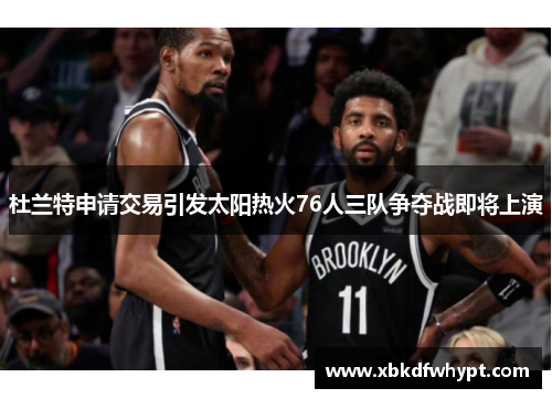 杜兰特申请交易引发太阳热火76人三队争夺战即将上演