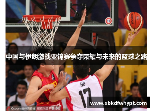 中国与伊朗激战亚锦赛争夺荣耀与未来的篮球之路